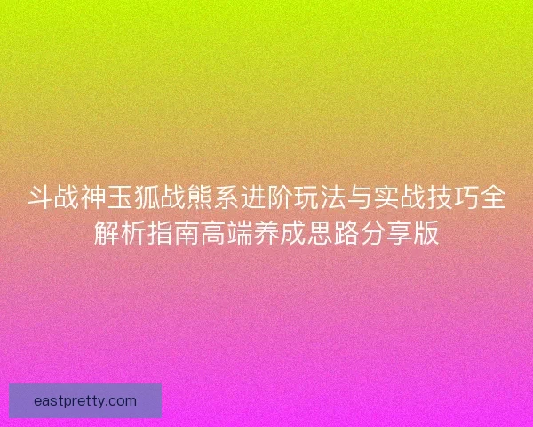 斗战神玉狐战熊系进阶玩法与实战技巧全解析指南高端养成思路分享版