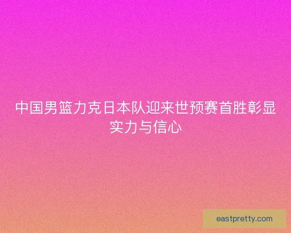 中国男篮力克日本队迎来世预赛首胜彰显实力与信心
