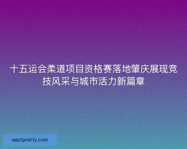 十五运会柔道项目资格赛落地肇庆展现竞技风采与城市活力新篇章