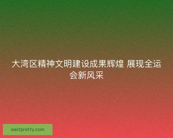 大湾区精神文明建设成果辉煌 展现全运会新风采