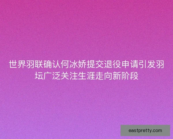 世界羽联确认何冰娇提交退役申请引发羽坛广泛关注生涯走向新阶段
