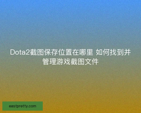 Dota2截图保存位置在哪里 如何找到并管理游戏截图文件