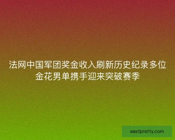 法网中国军团奖金收入刷新历史纪录多位金花男单携手迎来突破赛季