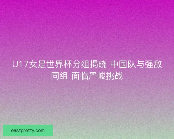 U17女足世界杯分组揭晓 中国队与强敌同组 面临严峻挑战