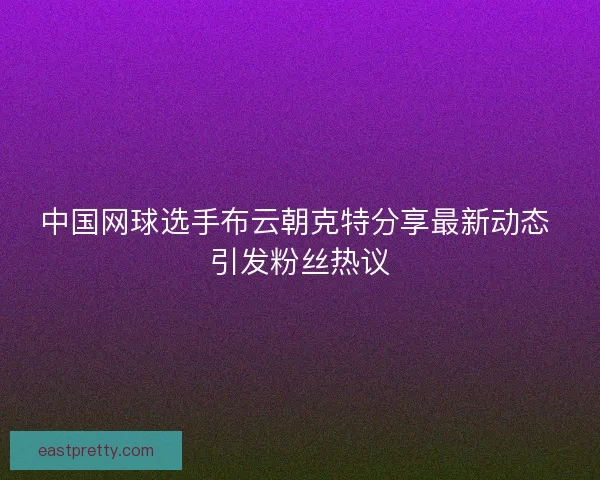 中国网球选手布云朝克特分享最新动态 引发粉丝热议